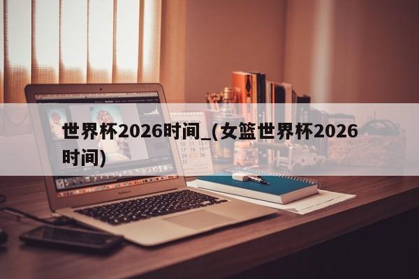 世界杯2026时间_(女篮世界杯2026时间)