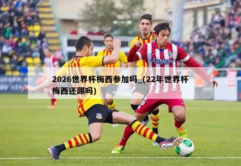 2026世界杯梅西参加吗_(22年世界杯梅西还踢吗)