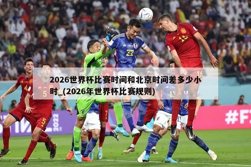 2026世界杯比赛时间和北京时间差多少小时_(2026年世界杯比赛规则)