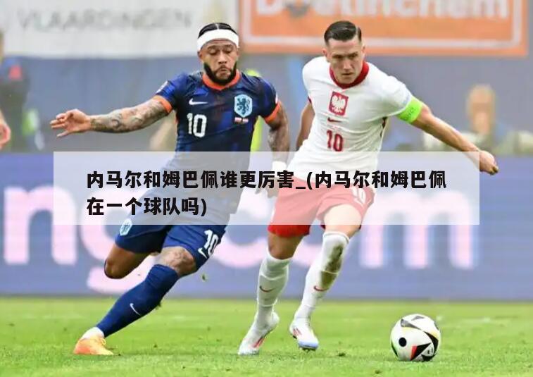 内马尔和姆巴佩谁更厉害_(内马尔和姆巴佩在一个球队吗)