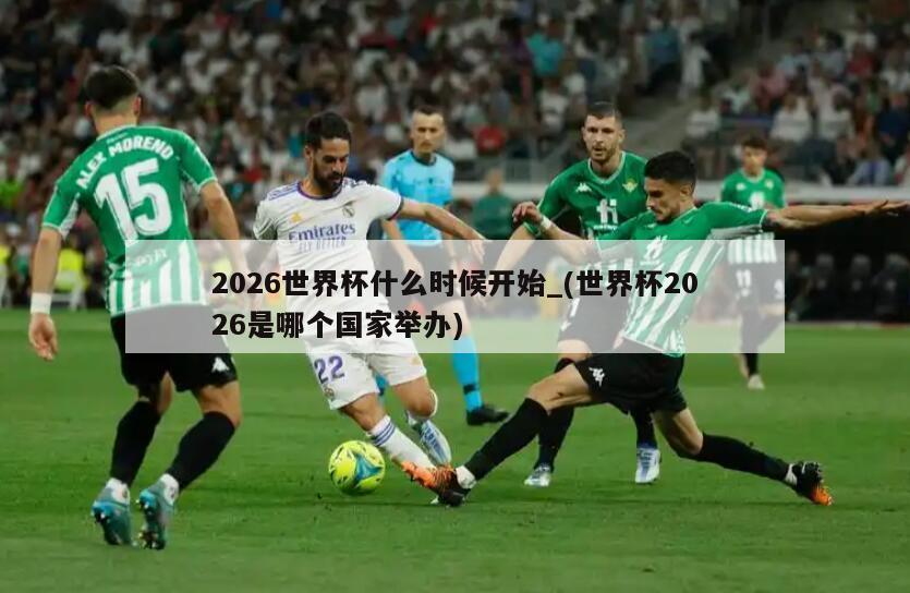 2026世界杯什么时候开始_(世界杯2026是哪个国家举办)
