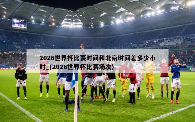 2026世界杯比赛时间和北京时间差多少小时_(2026世界杯比赛场次)