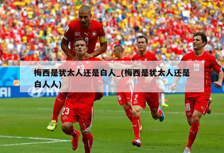 梅西是犹太人还是白人_(梅西是犹太人还是白人人)