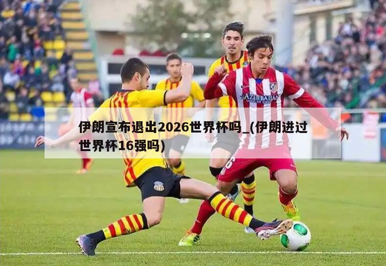 伊朗宣布退出2026世界杯吗_(伊朗进过世界杯16强吗)
