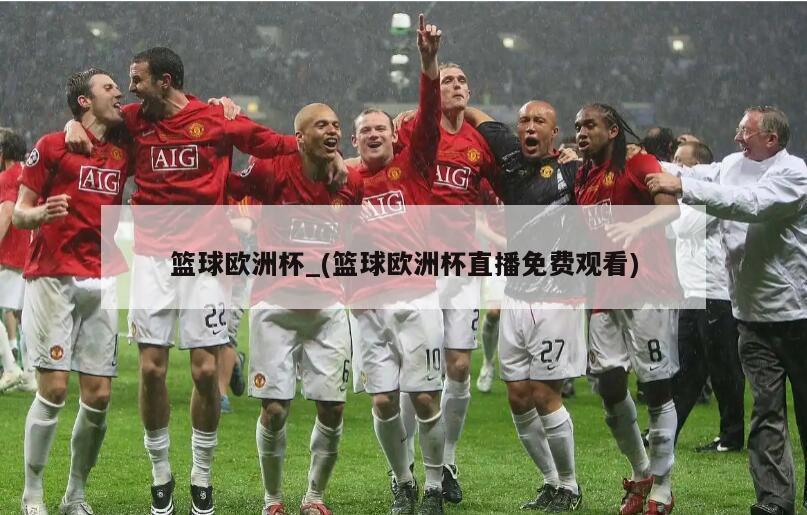 篮球欧洲杯_(篮球欧洲杯直播免费观看)