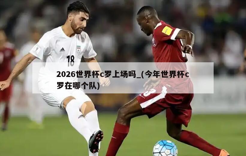 2026世界杯c罗上场吗_(今年世界杯c罗在哪个队)