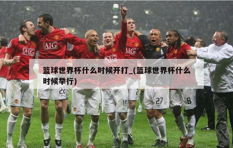 篮球世界杯什么时候开打_(篮球世界杯什么时候举行)