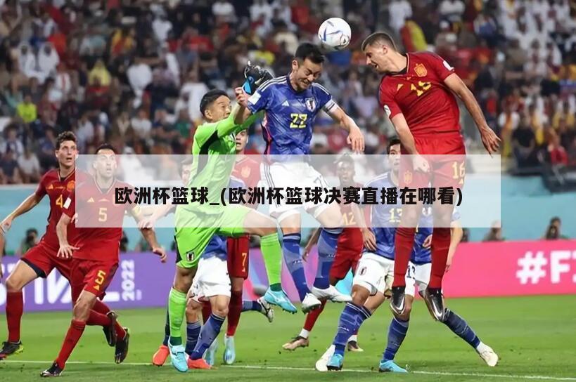 欧洲杯篮球_(欧洲杯篮球决赛直播在哪看)