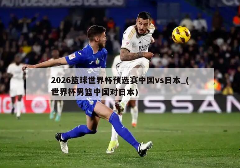 2026篮球世界杯预选赛中国vs日本_(世界杯男篮中国对日本)