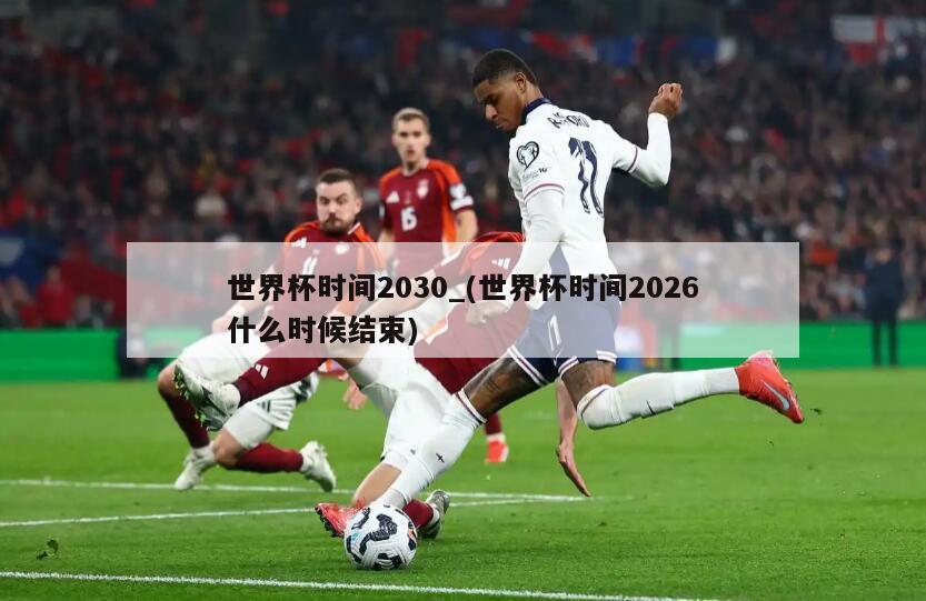 世界杯时间2030_(世界杯时间2026什么时候结束)
