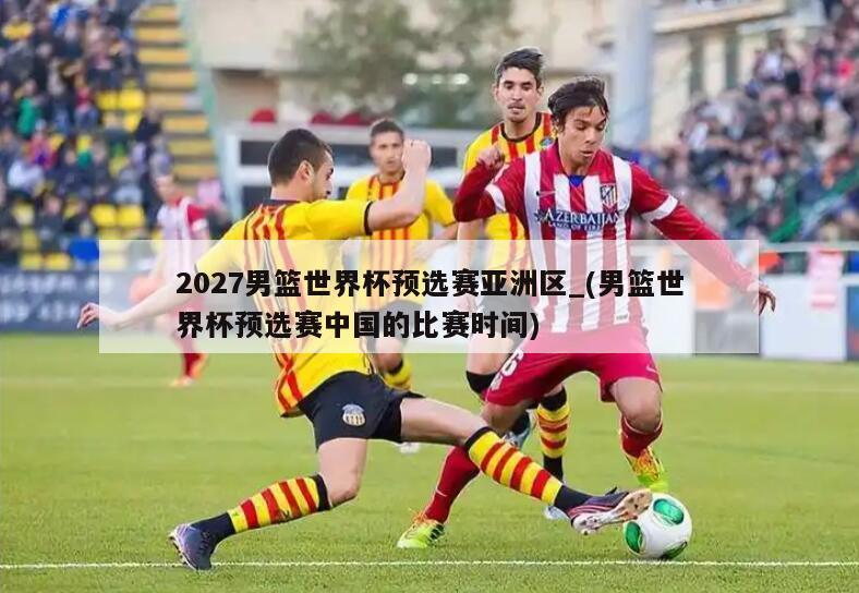 2027男篮世界杯预选赛亚洲区_(男篮世界杯预选赛中国的比赛时间)