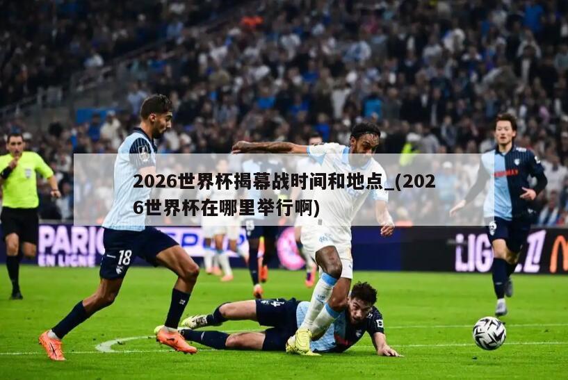 2026世界杯揭幕战时间和地点_(2026世界杯在哪里举行啊)