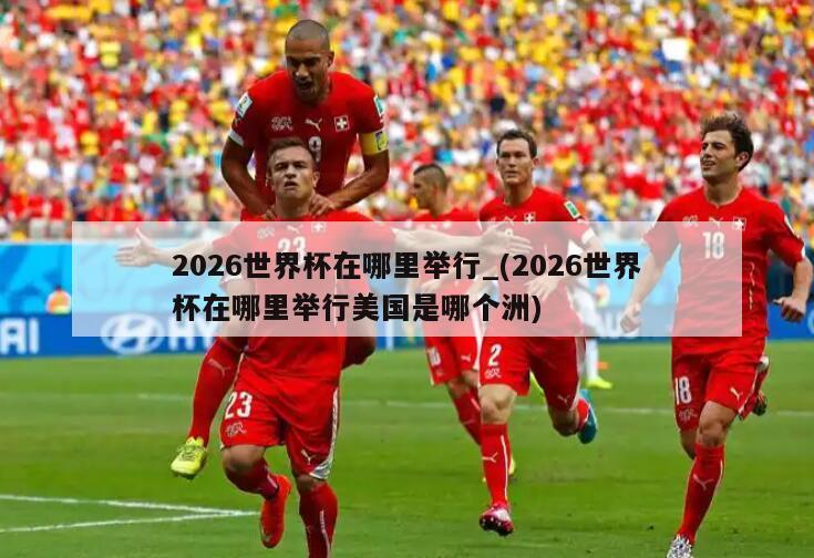 2026世界杯在哪里举行_(2026世界杯在哪里举行美国是哪个洲)