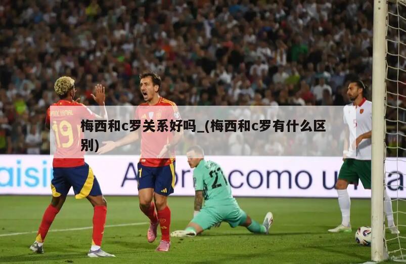 梅西和c罗关系好吗_(梅西和c罗有什么区别)