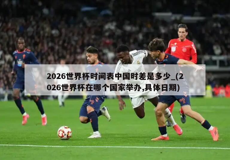 2026世界杯时间表中国时差是多少_(2026世界杯在哪个国家举办,具体日期)