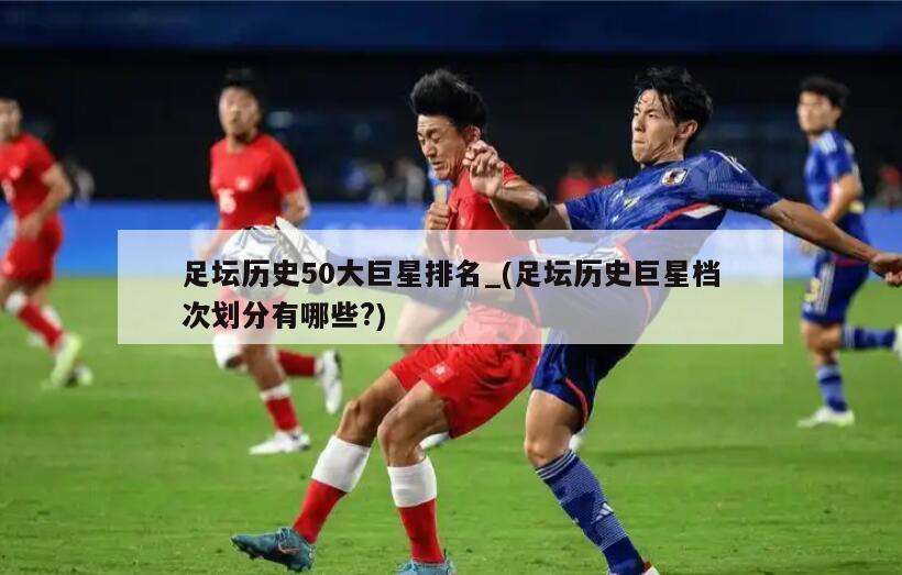 足坛历史50大巨星排名_(足坛历史巨星档次划分有哪些?)