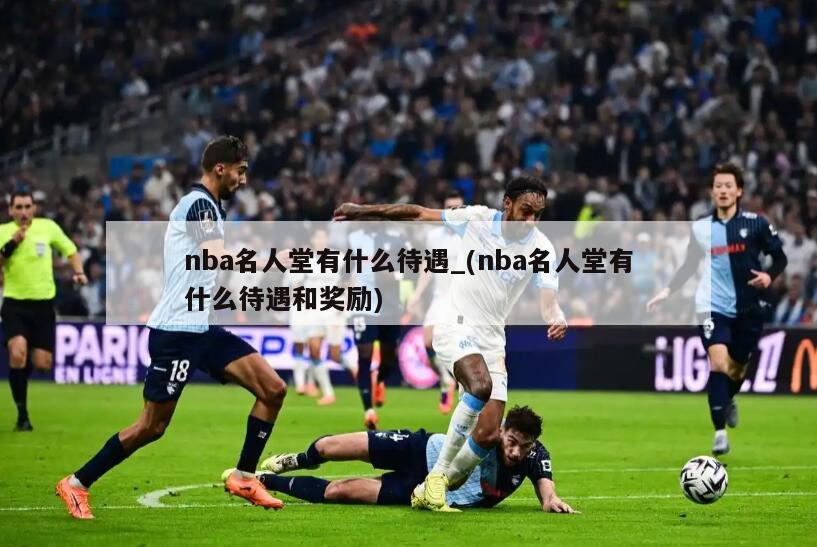 nba名人堂有什么待遇_(nba名人堂有什么待遇和奖励)