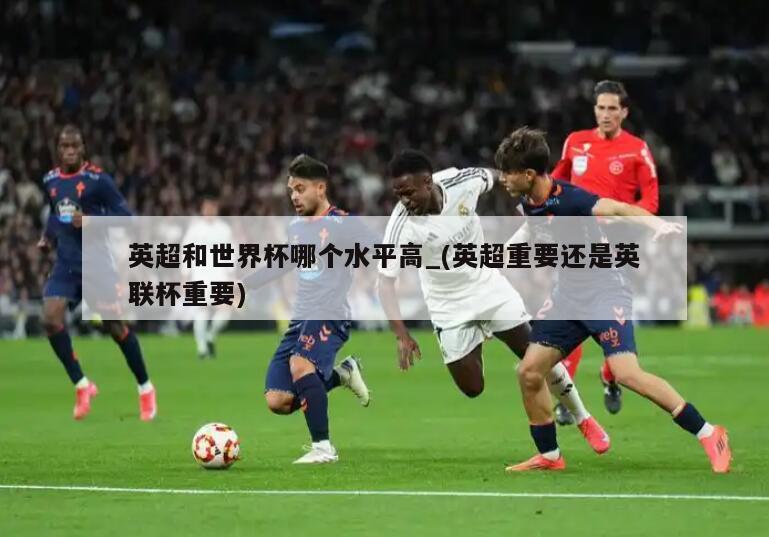 英超和世界杯哪个水平高_(英超重要还是英联杯重要)