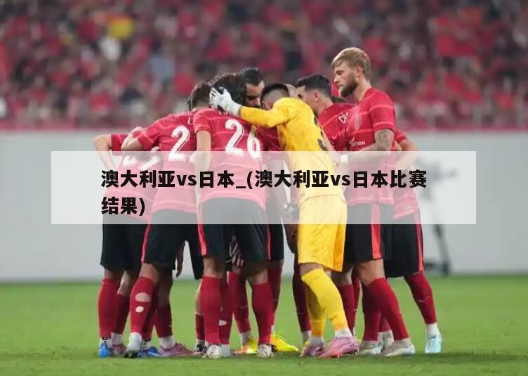 澳大利亚vs日本_(澳大利亚vs日本比赛结果)