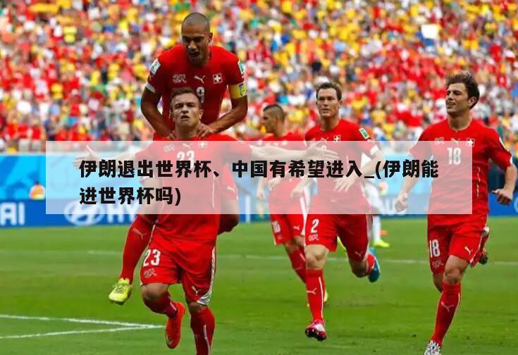 伊朗退出世界杯、中国有希望进入_(伊朗能进世界杯吗)