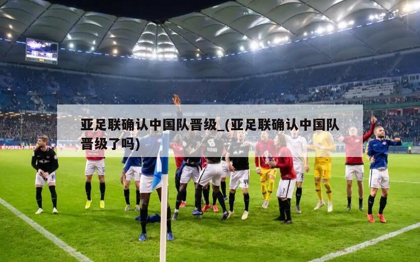 亚足联确认中国队晋级_(亚足联确认中国队晋级了吗)