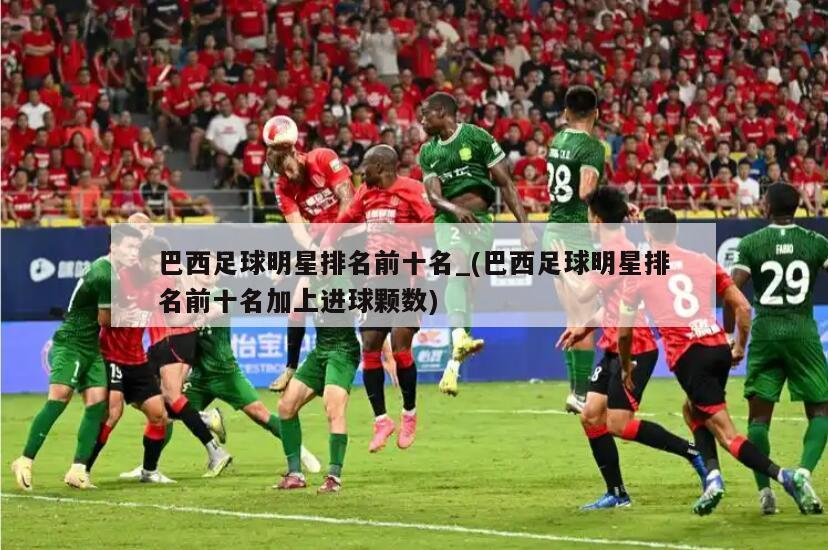 巴西足球明星排名前十名_(巴西足球明星排名前十名加上进球颗数)